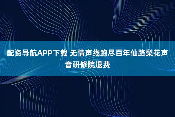 配资导航APP下载 无情声线跑尽百年仙路梨花声音研修院退费
