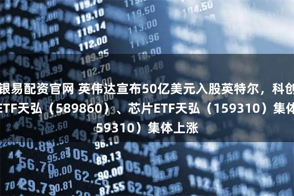 银易配资官网 英伟达宣布50亿美元入股英特尔，科创综指ETF天弘（589860）、芯片ETF天弘（159310）集体上涨