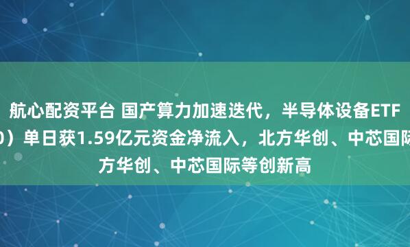 航心配资平台 国产算力加速迭代，半导体设备ETF（561980）单日获1.59亿元资金净流入，北方华创、中芯国际等创新高