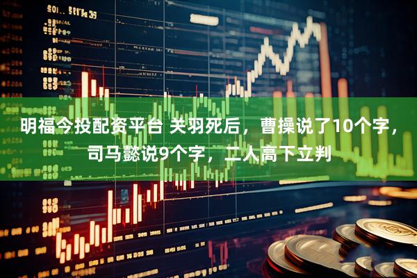 明福今投配资平台 关羽死后，曹操说了10个字，司马懿说9个字，二人高下立判