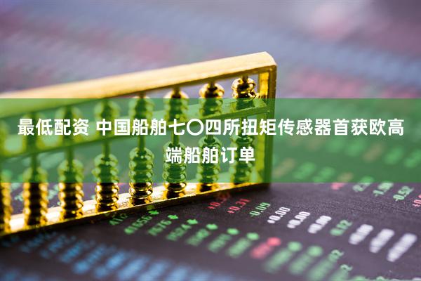 最低配资 中国船舶七〇四所扭矩传感器首获欧高端船舶订单