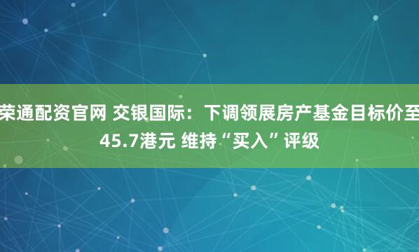 荣通配资官网 交银国际：下调领展房产基金目标价至45.7港元 维持“买入”评级