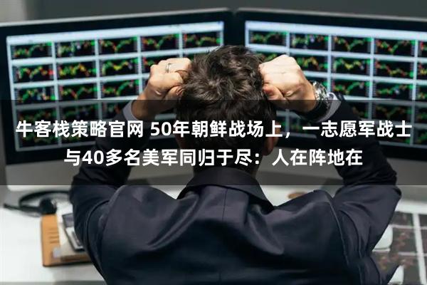 牛客栈策略官网 50年朝鲜战场上，一志愿军战士与40多名美军同归于尽：人在阵地在