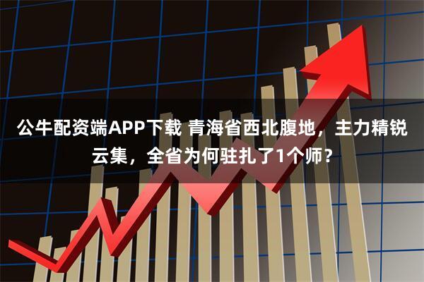 公牛配资端APP下载 青海省西北腹地，主力精锐云集，全省为何驻扎了1个师？
